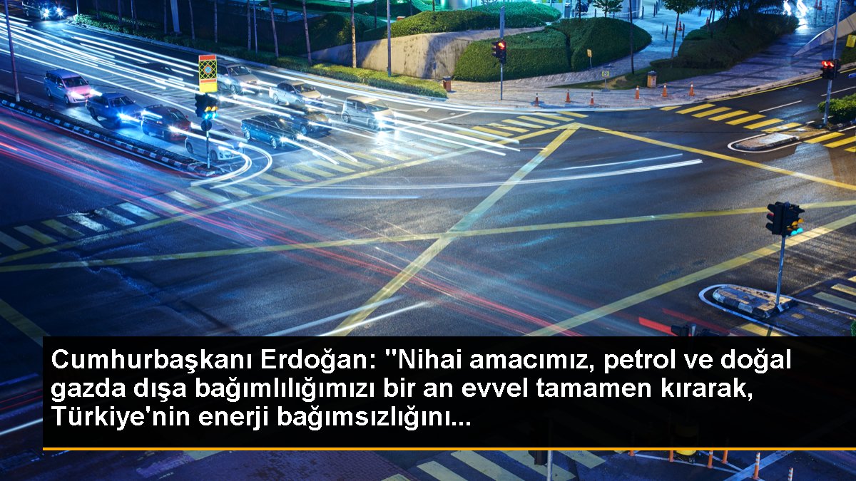Cumhurbaşkanı Erdoğan: "Nihai amacımız, petrol ve doğal gazda dışa bağımlılığımızı bir an evvel tamamen kırarak, Türkiye\'nin enerji bağımsızlığını...