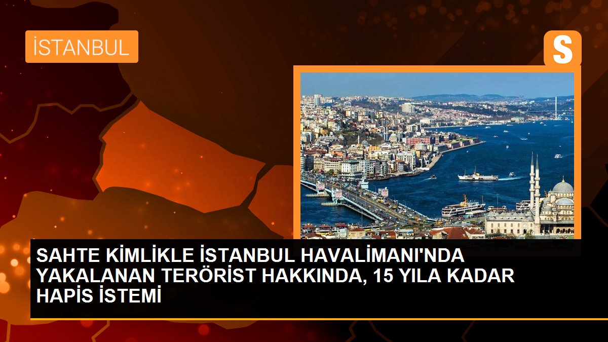 SAHTE KİMLİKLE İSTANBUL HAVALİMANI\'NDA YAKALANAN TERÖRİST HAKKINDA, 15 YILA KADAR HAPİS İSTEMİ