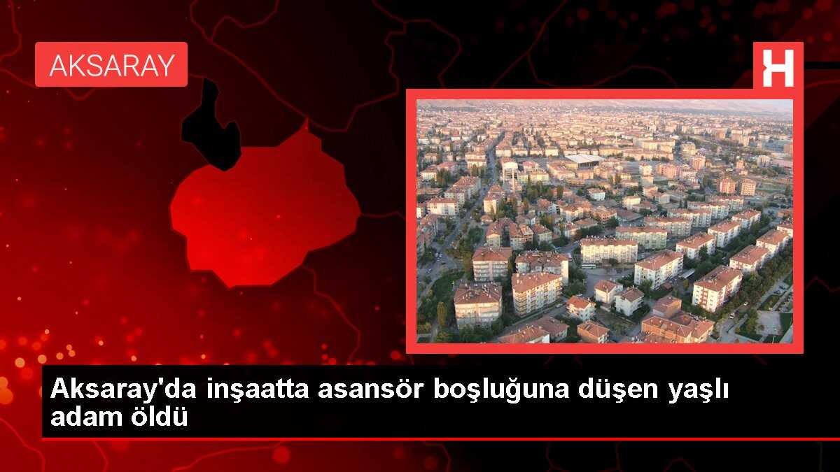 Aksaray'da inşaatta asansör boşluğuna düşen yaşlı adam öldü