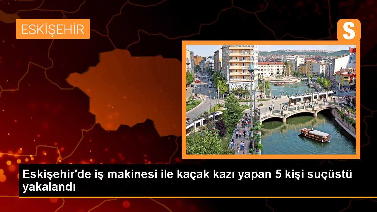 Eskişehir\'de iş makinesi ile kaçak kazı yapan 5 kişi suçüstü yakalandı