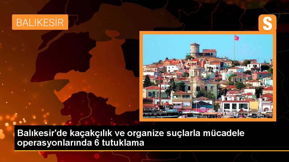 Balıkesir\'de kaçakçılık ve organize suçlarla mücadele operasyonlarında 6 tutuklama