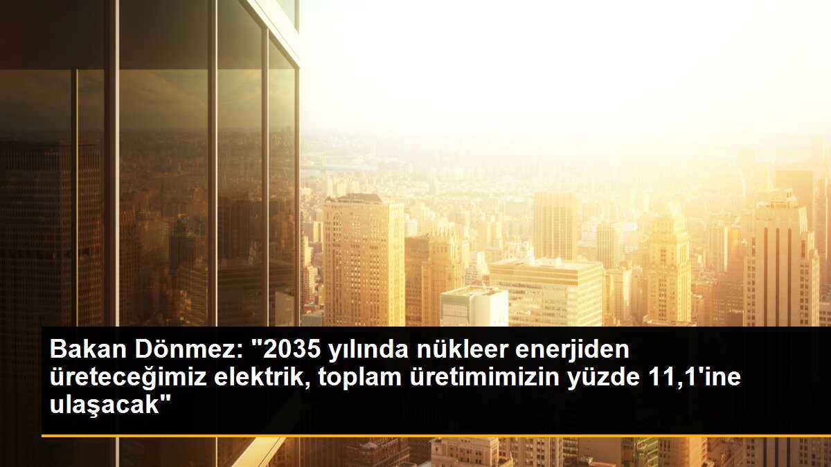 Bakan Dönmez: "2035 yılında nükleer enerjiden üreteceğimiz elektrik, toplam üretimimizin yüzde 11,1\'ine ulaşacak"
