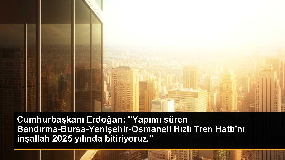 Cumhurbaşkanı Erdoğan: "Yapımı süren Bandırma-Bursa-Yenişehir-Osmaneli Hızlı Tren Hattı\'nı inşallah 2025 yılında bitiriyoruz."