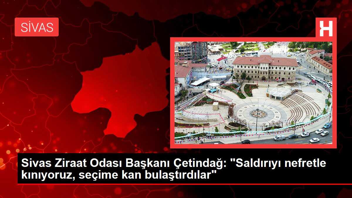 Sivas Ziraat Odası Başkanı Çetindağ: 'Saldırıyı nefretle kınıyoruz, seçime kan bulaştırdılar'