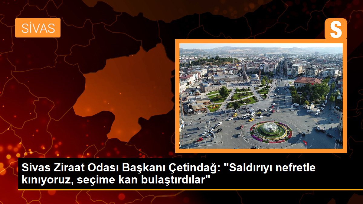 Sivas Ziraat Odası Başkanı Çetindağ: "Saldırıyı nefretle kınıyoruz, seçime kan bulaştırdılar"