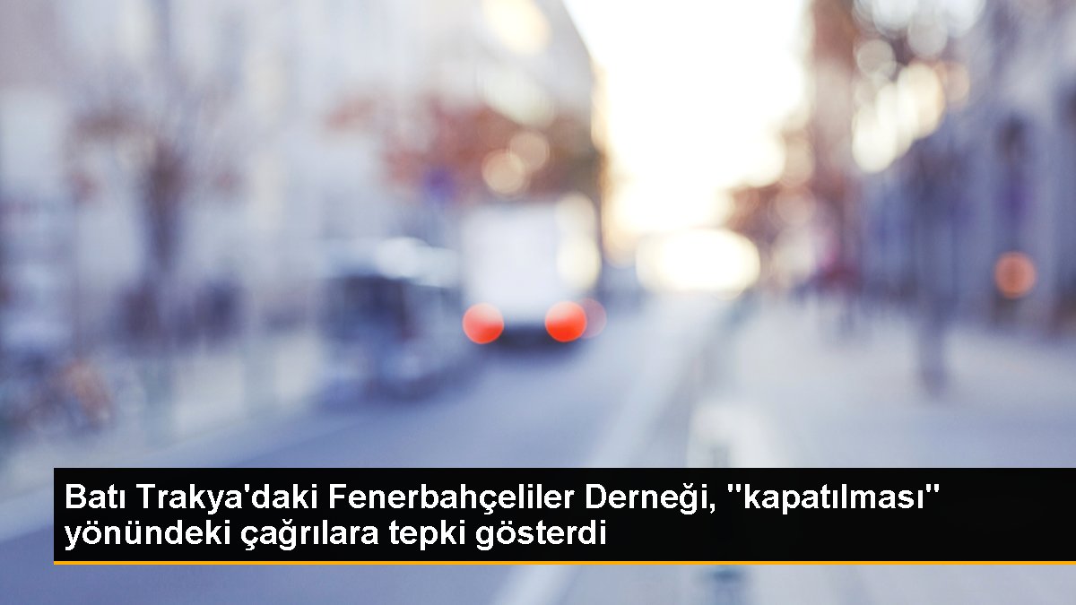 Batı Trakya\'daki Fenerbahçeliler Derneği, "kapatılması" yönündeki çağrılara tepki gösterdi