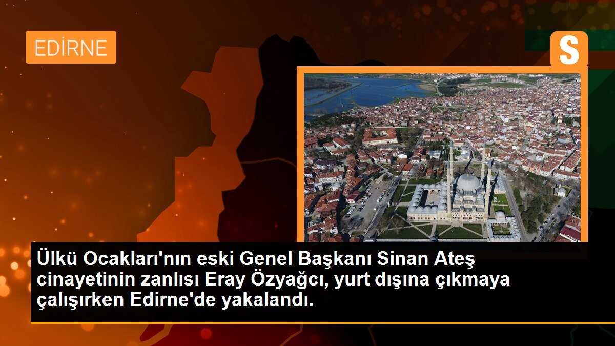 Ülkü Ocakları\'nın eski Genel Başkanı Sinan Ateş cinayetinin zanlısı Eray Özyağcı, yurt dışına çıkmaya çalışırken Edirne\'de yakalandı.