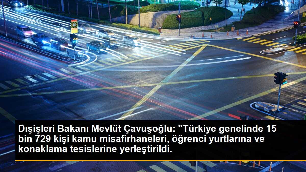 Dışişleri Bakanı Mevlüt Çavuşoğlu: "Türkiye genelinde 15 bin 729 kişi kamu misafirhaneleri, öğrenci yurtlarına ve konaklama tesislerine yerleştirildi.