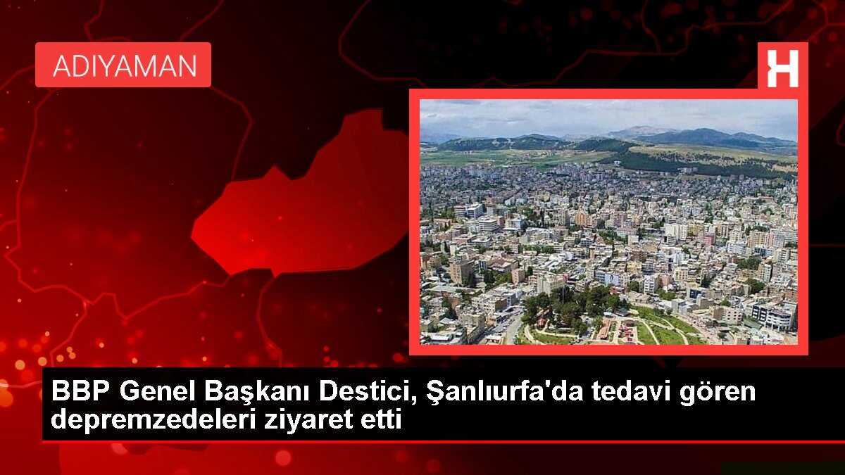 BBP Genel Başkanı Destici, Şanlıurfa'da tedavi gören depremzedeleri ziyaret etti