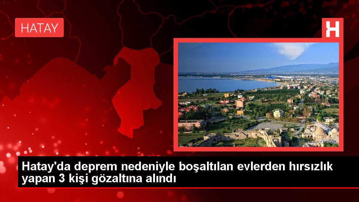 Hatay'da deprem nedeniyle boşaltılan evlerden hırsızlık yapan 3 kişi gözaltına alındı