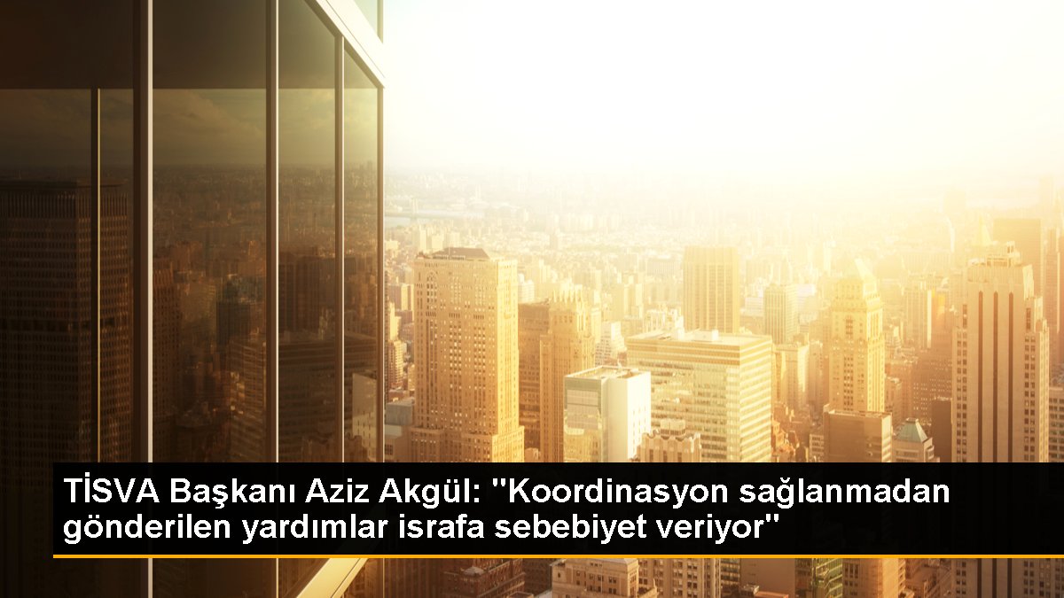 TİSVA Başkanı Aziz Akgül: "Koordinasyon sağlanmadan gönderilen yardımlar israfa sebebiyet veriyor"