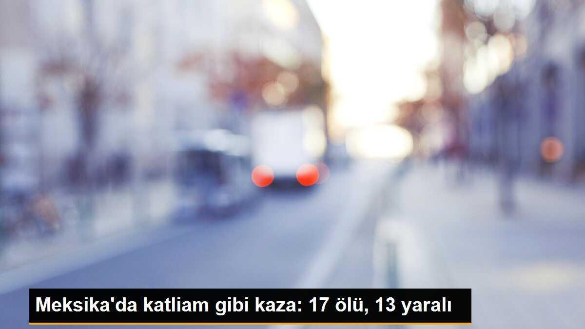 Meksika\'da katliam gibi kaza: 17 ölü, 13 yaralı