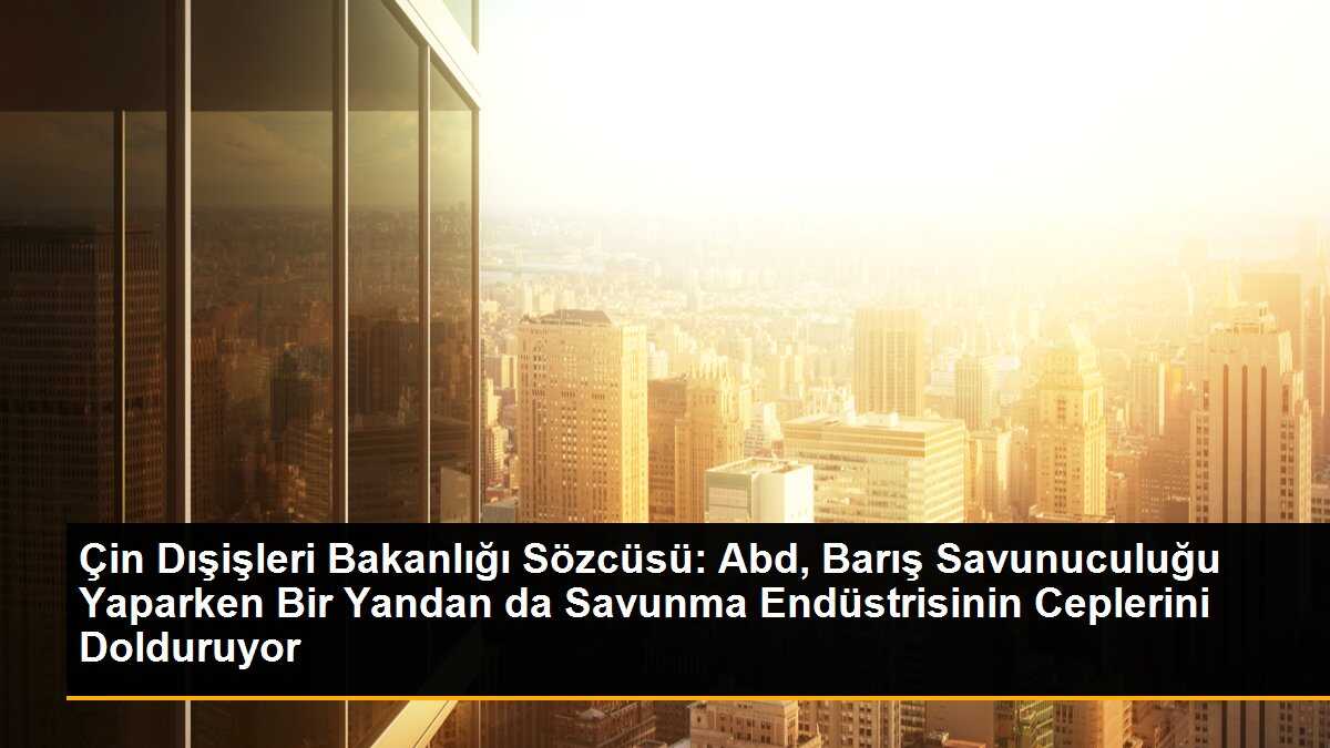 Çin Dışişleri Bakanlığı Sözcüsü: Abd, Barış Savunuculuğu Yaparken Bir Yandan da Savunma Endüstrisinin Ceplerini Dolduruyor