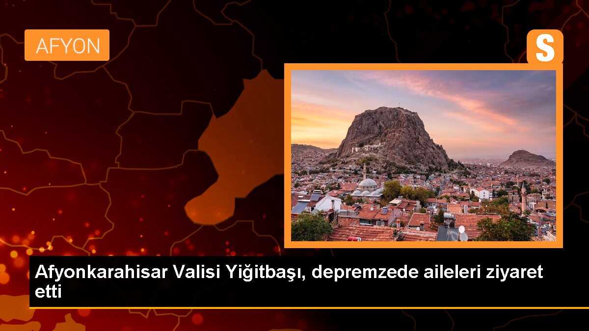 Afyonkarahisar Valisi Yiğitbaşı, depremzede aileleri ziyaret etti