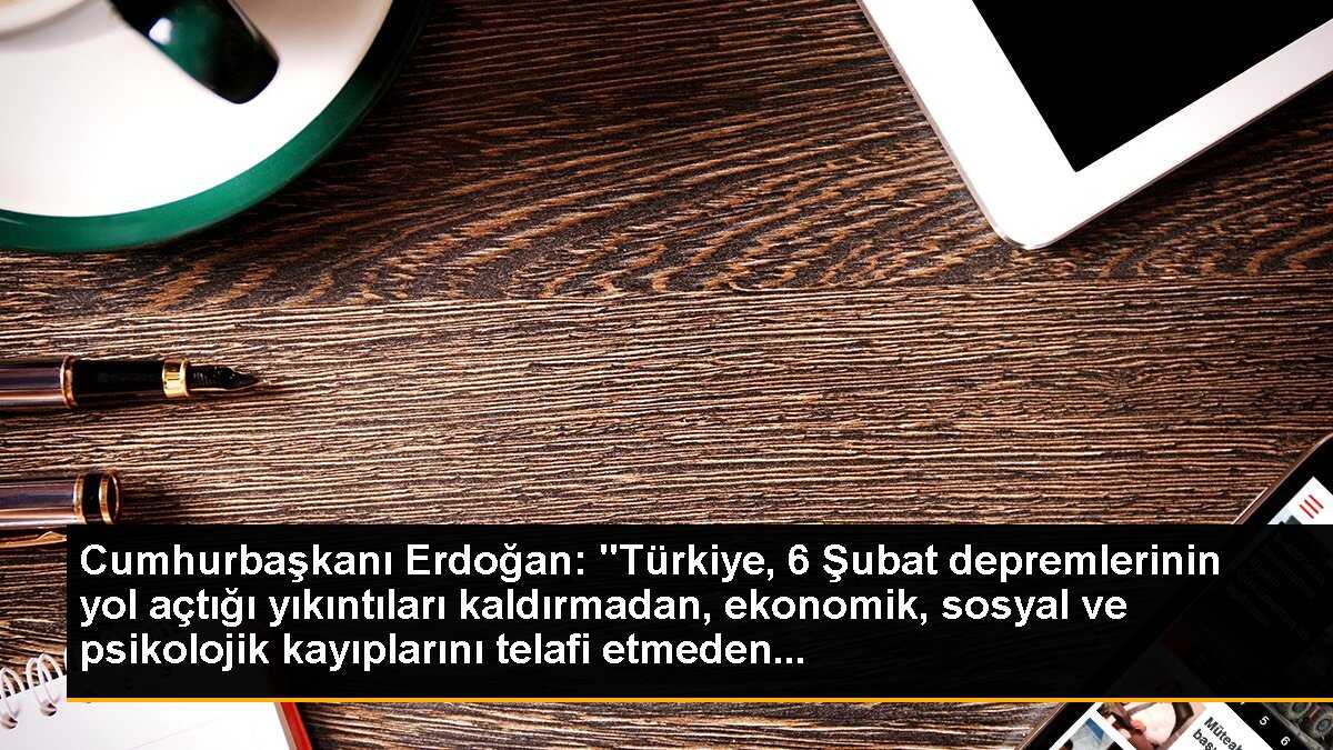 Cumhurbaşkanı Erdoğan: "Türkiye, 6 Şubat depremlerinin yol açtığı yıkıntıları kaldırmadan, ekonomik, sosyal ve psikolojik kayıplarını telafi etmeden...