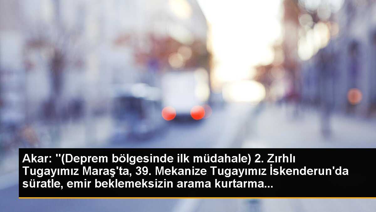 Akar: "(Deprem bölgesinde ilk müdahale) 2. Zırhlı Tugayımız Maraş\'ta, 39. Mekanize Tugayımız İskenderun\'da süratle, emir beklemeksizin arama kurtarma...