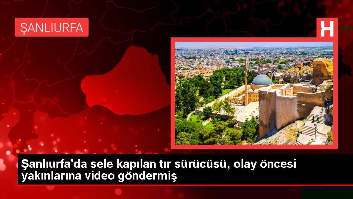 Şanlıurfa'da sele kapılan tır sürücüsü, olay öncesi yakınlarına video göndermiş