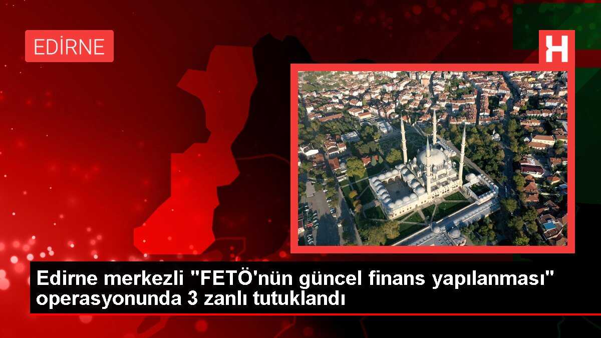 Edirne merkezli 'FETÖ'nün güncel finans yapılanması' operasyonunda 3 zanlı tutuklandı