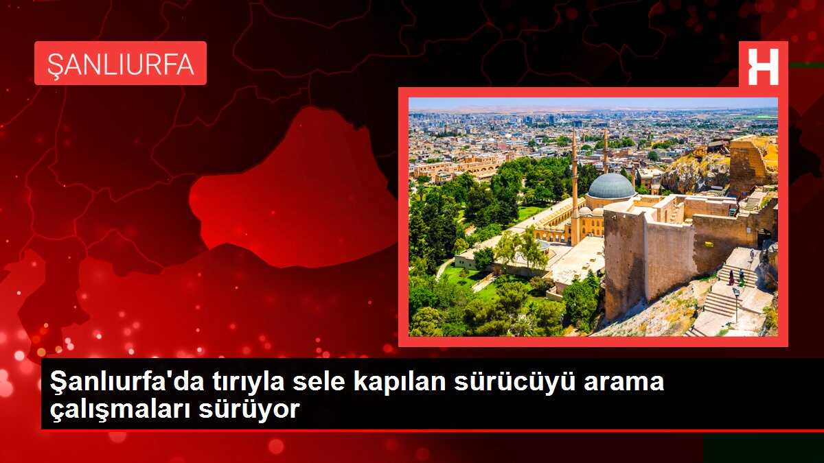 Şanlıurfa'da tırıyla sele kapılan sürücüyü arama çalışmaları sürüyor