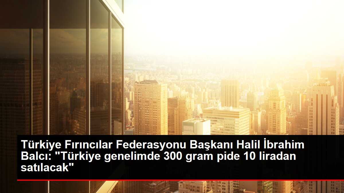Türkiye Fırıncılar Federasyonu Başkanı Halil İbrahim Balcı: 'Türkiye genelimde 300 gram pide 10 liradan satılacak'
