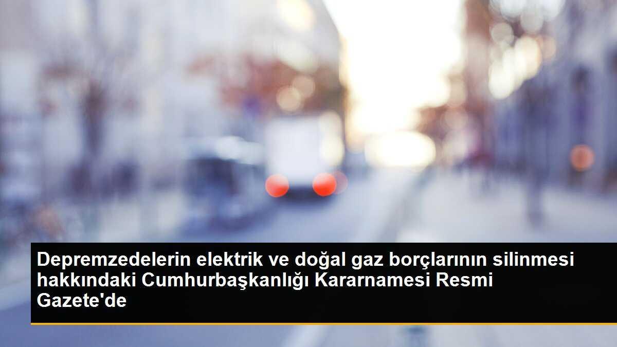 Depremzedelerin elektrik ve doğal gaz borçlarının silinmesi hakkındaki Cumhurbaşkanlığı Kararnamesi Resmi Gazete\'de
