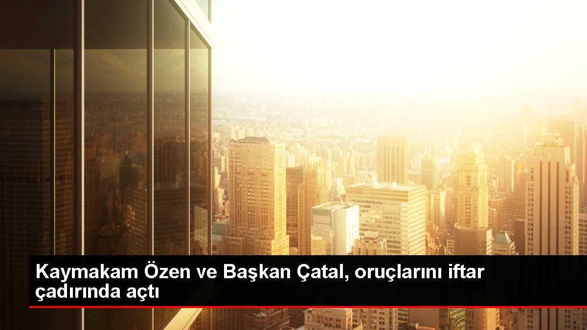 Kaymakam Özen ve Başkan Çatal, oruçlarını iftar çadırında açtı