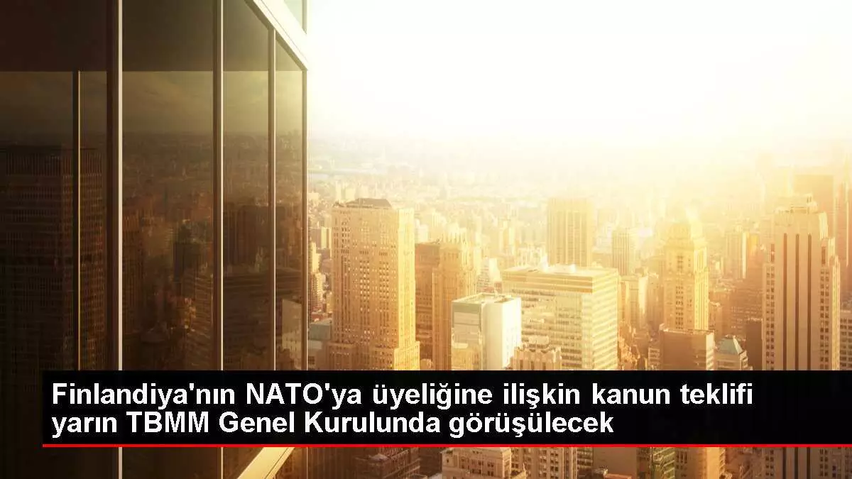 Finlandiya'nın NATO'ya üyeliğine ilişkin kanun teklifi yarın TBMM Genel Kurulunda görüşülecek