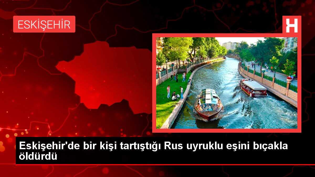 Eskişehir'de bir kişi tartıştığı Rus uyruklu eşini bıçakla öldürdü