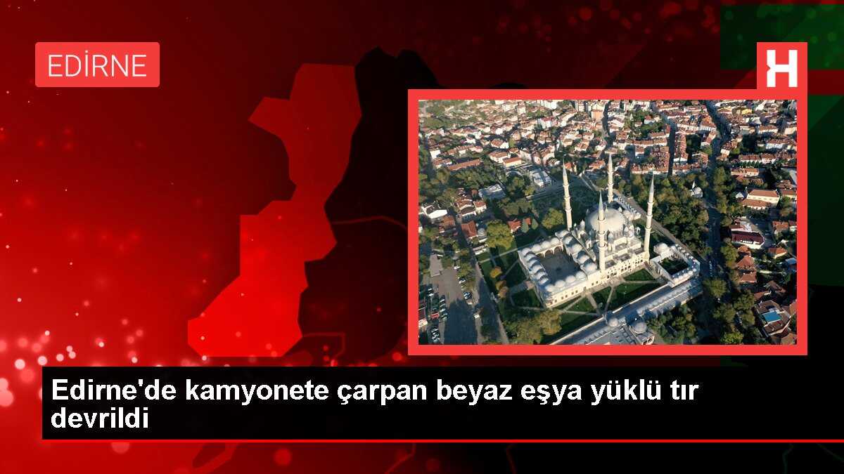 Edirne'de kamyonete çarpan beyaz eşya yüklü tır devrildi