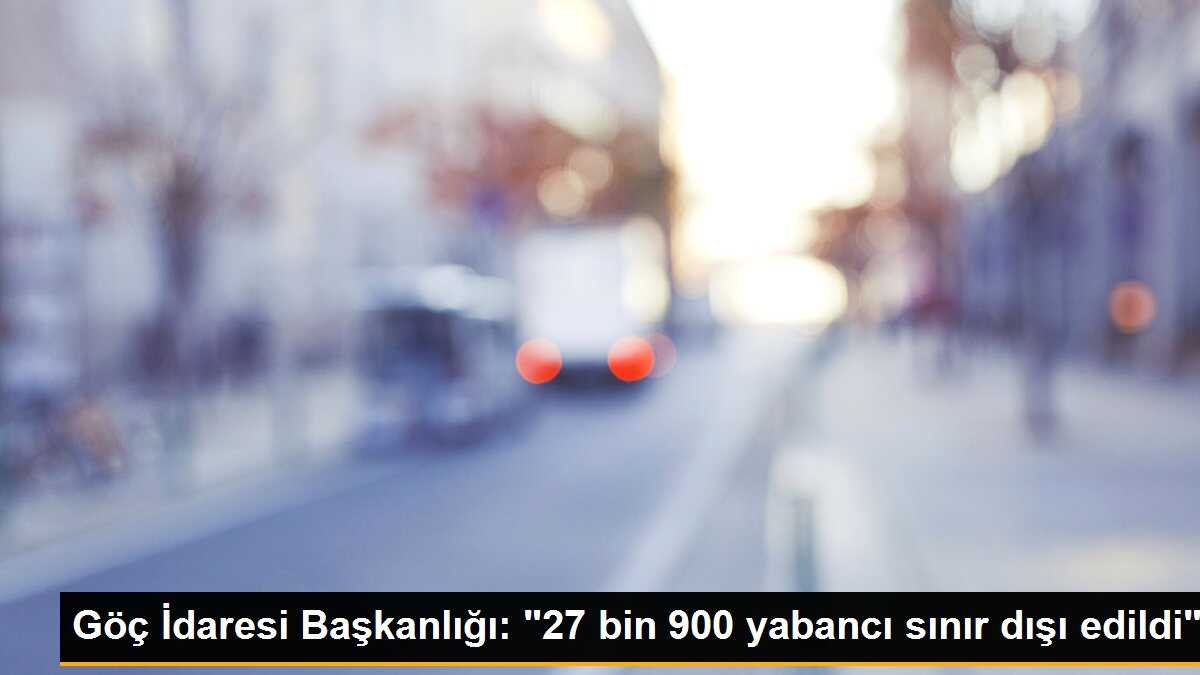 Göç İdaresi Başkanlığı: "27 bin 900 yabancı sınır dışı edildi"
