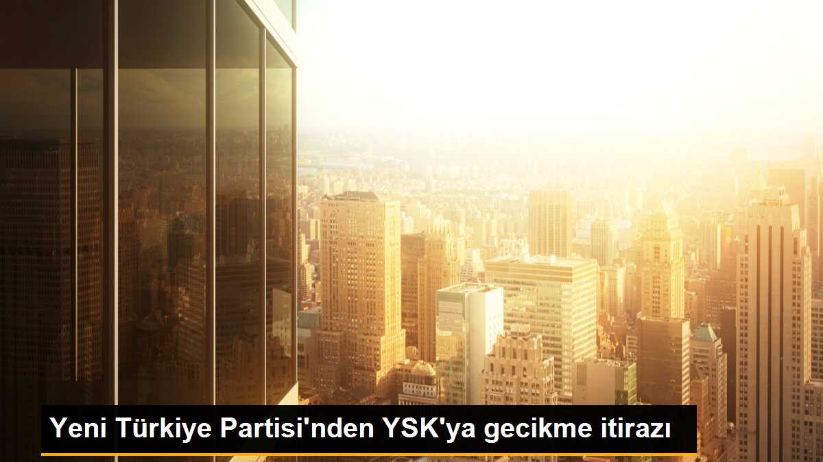 Yeni Türkiye Partisi\'nden YSK\'ya gecikme itirazı