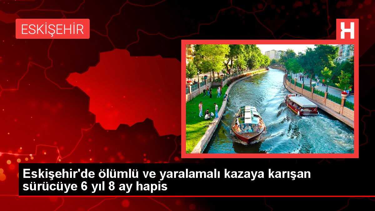 Eskişehir'de ölümlü ve yaralamalı kazaya karışan sürücüye 6 yıl 8 ay hapis