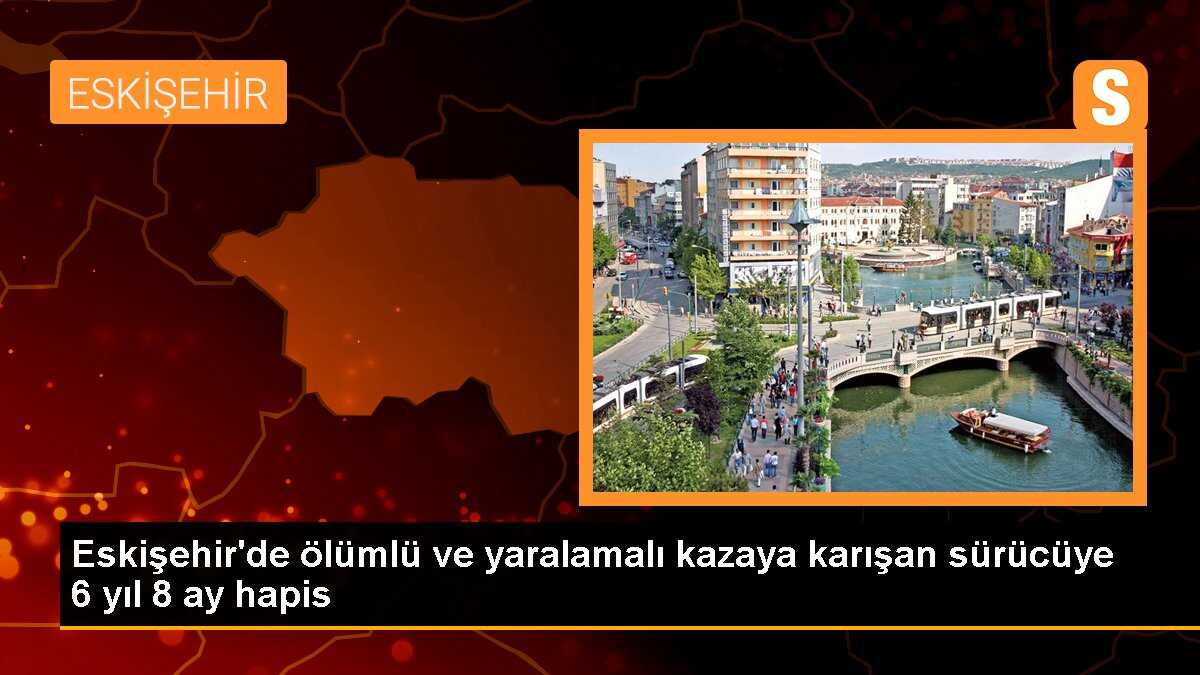 Eskişehir\'de ölümlü ve yaralamalı kazaya karışan sürücüye 6 yıl 8 ay hapis