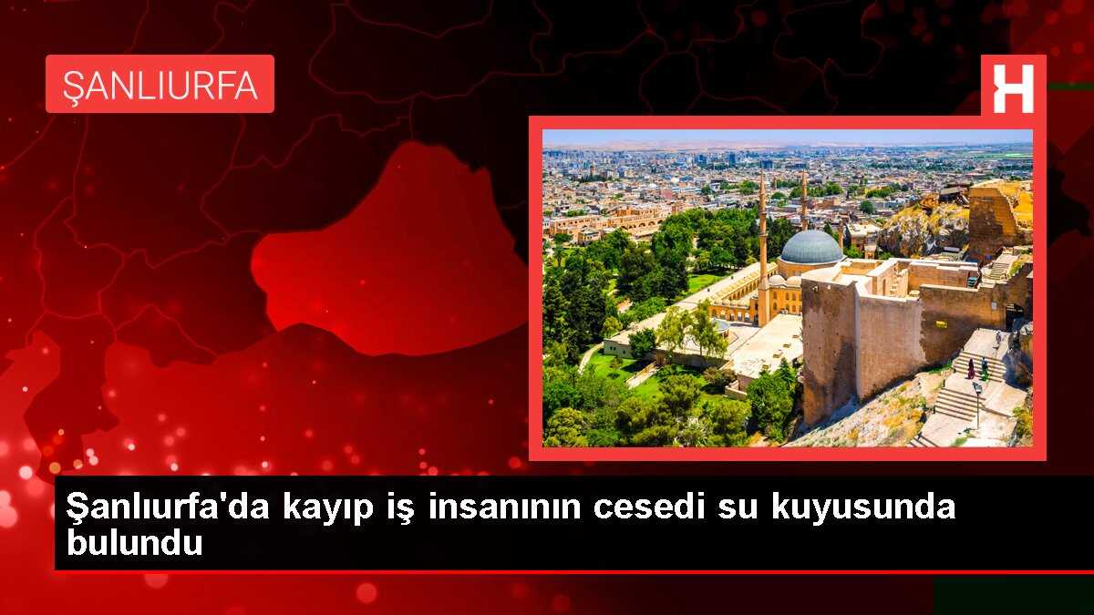 Şanlıurfa'da kayıp iş insanının cesedi su kuyusunda bulundu