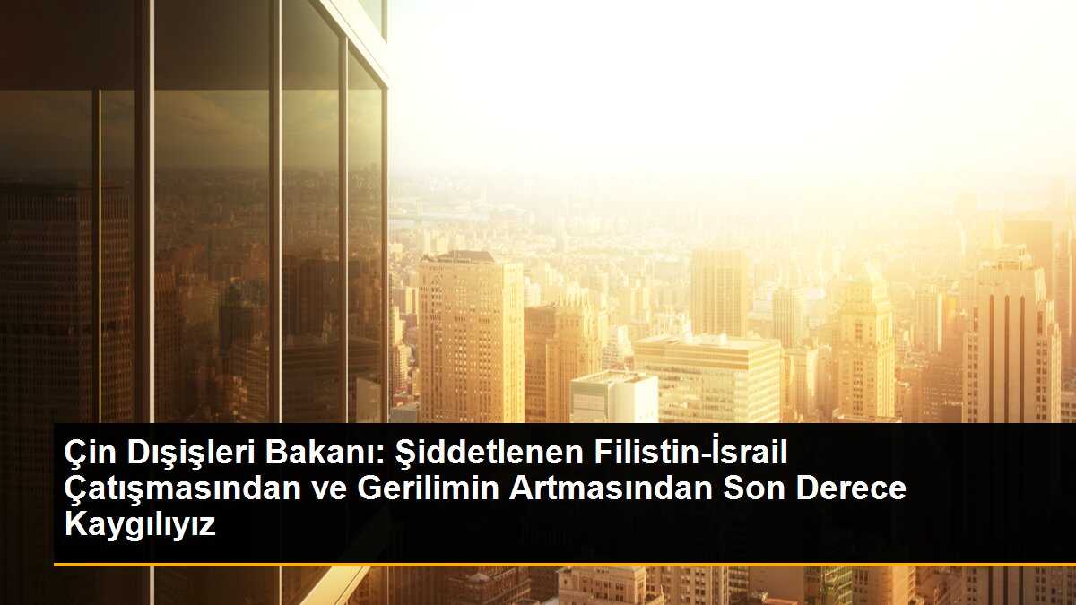 Çin Dışişleri Bakanı: Şiddetlenen Filistin-İsrail Çatışmasından ve Gerilimin Artmasından Son Derece Kaygılıyız