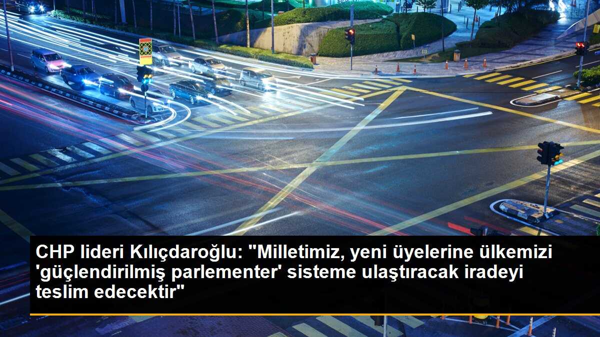 CHP lideri Kılıçdaroğlu: "Milletimiz, yeni üyelerine ülkemizi \'güçlendirilmiş parlementer\' sisteme ulaştıracak iradeyi teslim edecektir"