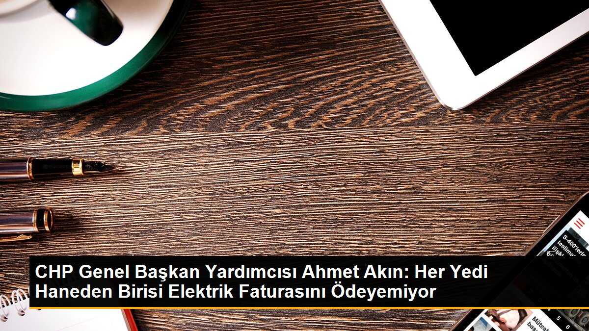 CHP Genel Başkan Yardımcısı Ahmet Akın: Her Yedi Haneden Biri Elektrik Faturasını Ödeyemiyor