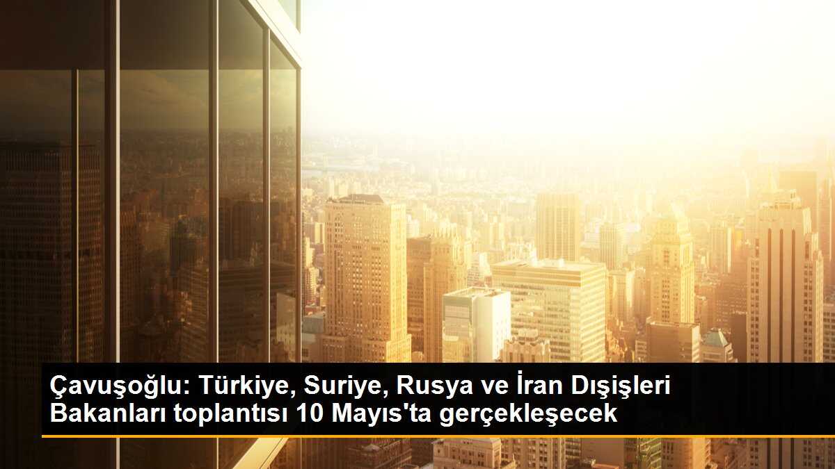 Çavuşoğlu: Türkiye, Suriye, Rusya ve İran Dışişleri Bakanları toplantısı 10 Mayıs\'ta gerçekleşecek