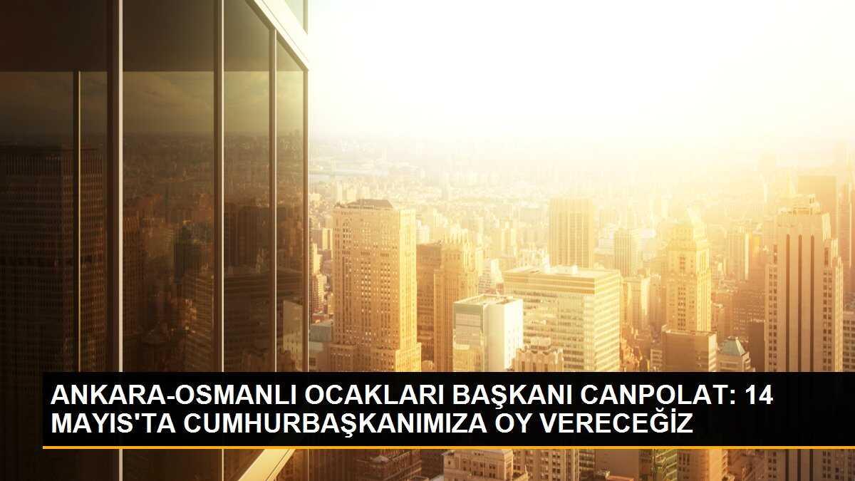 ANKARA-OSMANLI OCAKLARI BAŞKANI CANPOLAT: 14 MAYIS\'TA CUMHURBAŞKANIMIZA OY VERECEĞİZ