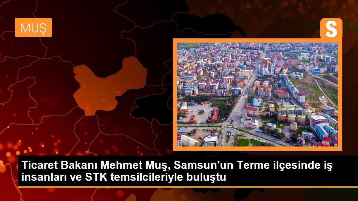 Ticaret Bakanı Muş, Terme\'de iş insanları ve STK temsilcileriyle buluştu