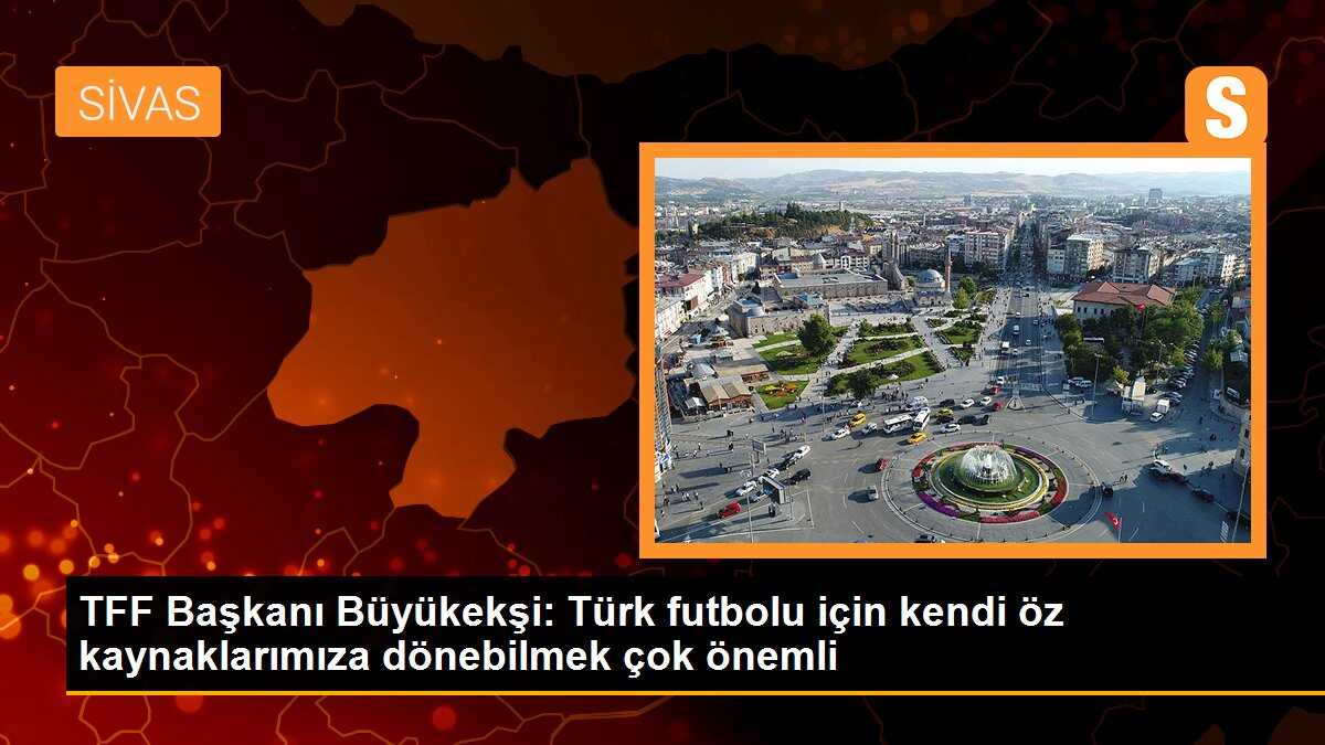 TFF Başkanı Büyükekşi: Türk futbolu için kendi öz kaynaklarımıza dönebilmek çok önemli