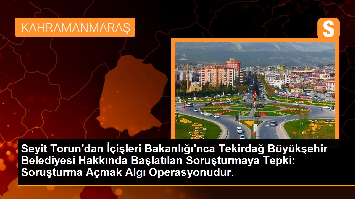 Seyit Torun\'dan İçişleri Bakanlığı\'nca Tekirdağ Büyükşehir Belediyesi Hakkında Başlatılan Soruşturmaya Tepki: Soruşturma Açmak Algı Operasyonudur.