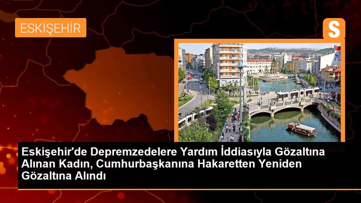 Eskişehir\'de Depremzedelere Yardım İddiasıyla Gözaltına Alınan Kadın, Cumhurbaşkanına Hakaretten Yeniden Gözaltına Alındı