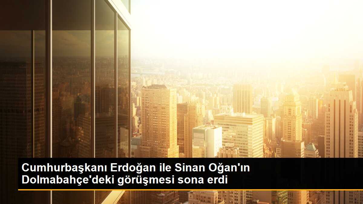 Cumhurbaşkanı Erdoğan ile Sinan Oğan\'ın Dolmabahçe\'deki görüşmesi sona erdi