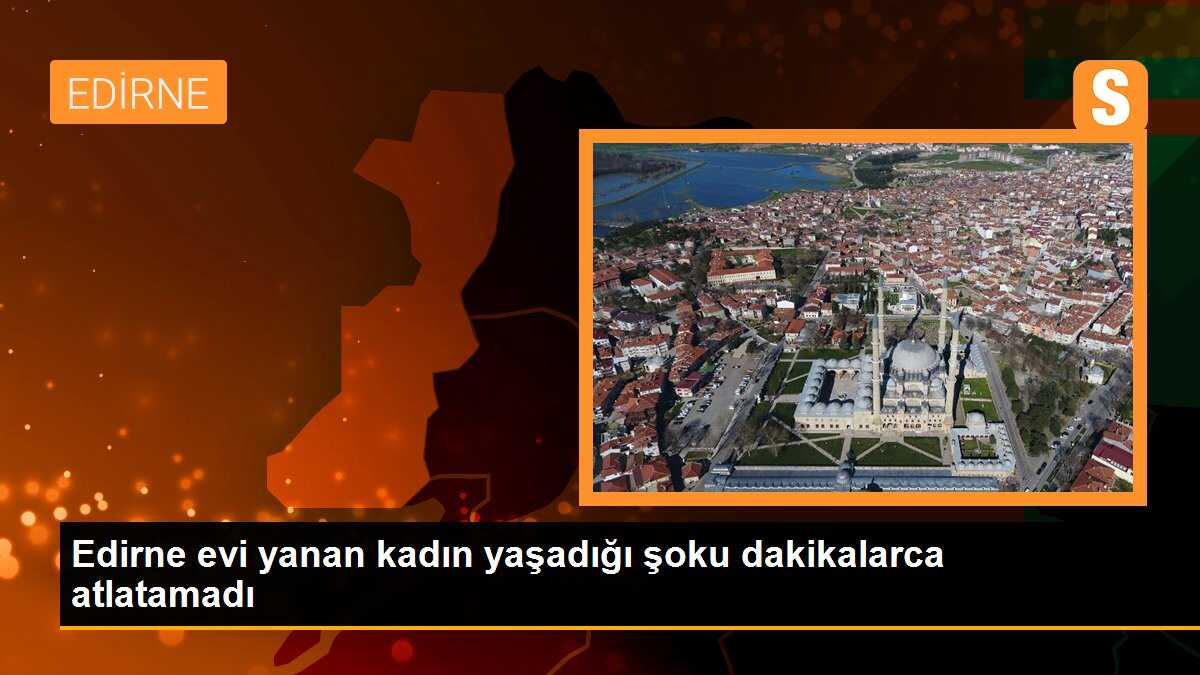 Edirne evi yanan kadın yaşadığı şoku dakikalarca atlatamadı