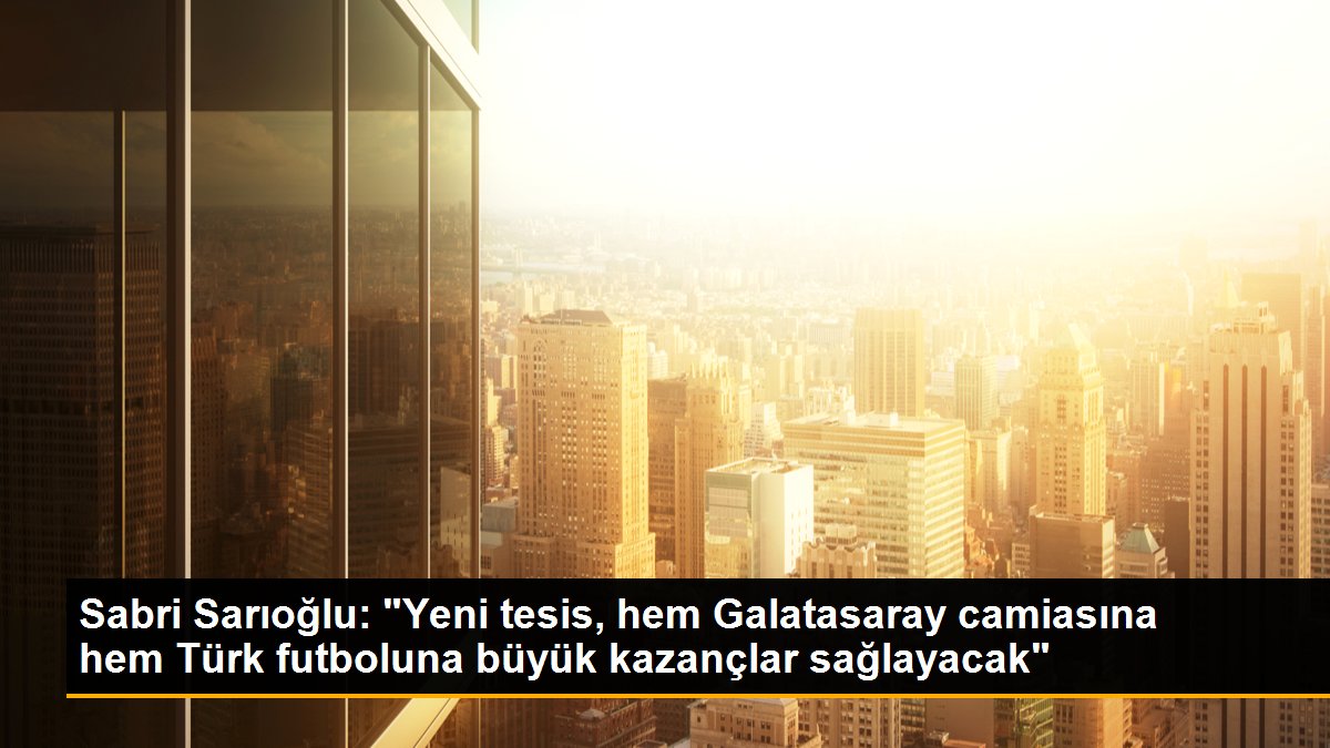 Sabri Sarıoğlu: "Yeni tesis, hem Galatasaray camiasına hem Türk futboluna büyük kazançlar sağlayacak"