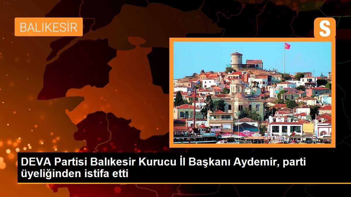 DEVA Partisi Balıkesir Kurucu İl Başkanı Aydemir, parti üyeliğinden istifa etti