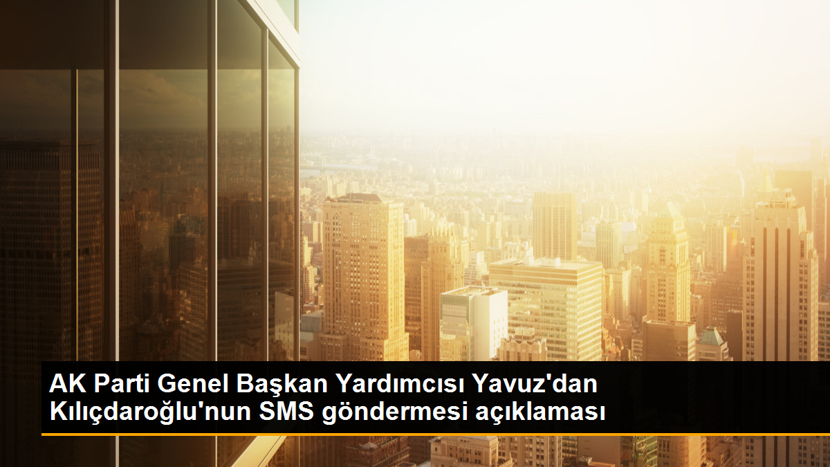 AK Parti Genel Başkan Yardımcısı Yavuz\'dan Kılıçdaroğlu\'nun SMS göndermesi açıklaması