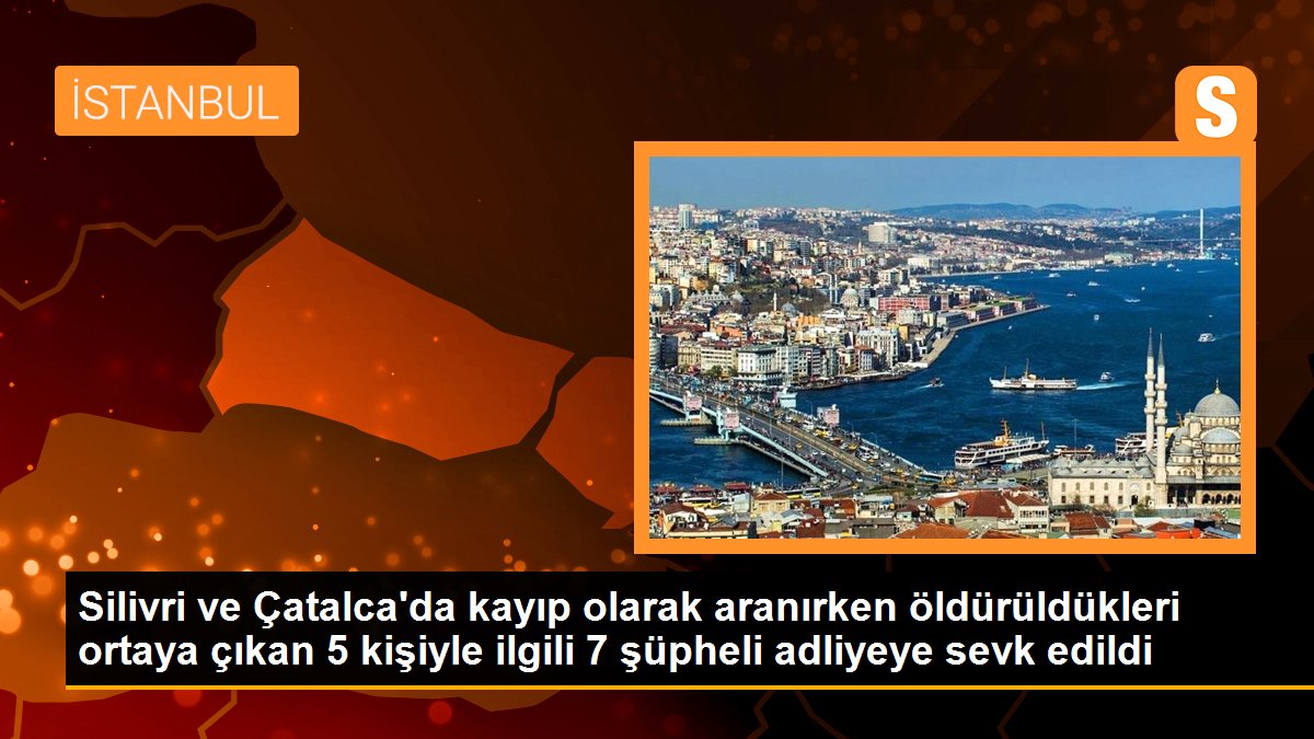 Silivri ve Çatalca\'da kayıp olarak aranırken öldürüldükleri ortaya çıkan 5 kişiyle ilgili 7 şüpheli adliyeye sevk edildi