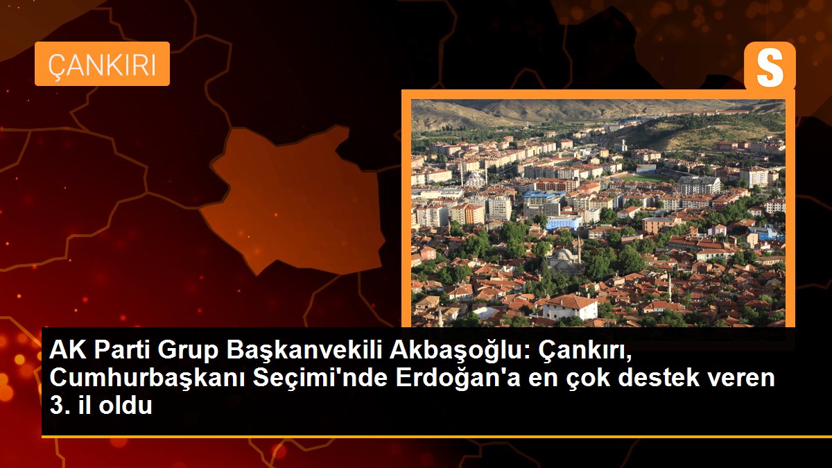 AK Parti Grup Başkanvekili Akbaşoğlu: Çankırı, Cumhurbaşkanı Seçimi\'nde Erdoğan\'a en çok destek veren 3. il oldu